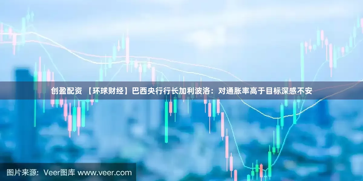 创盈配资 【环球财经】巴西央行行长加利波洛：对通胀率高于目标深感不安
