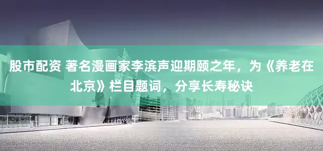 股市配资 著名漫画家李滨声迎期颐之年，为《养老在北京》栏目题词，分享长寿秘诀