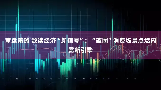 掌盘策略 数读经济“新信号”：“破圈”消费场景点燃内需新引擎
