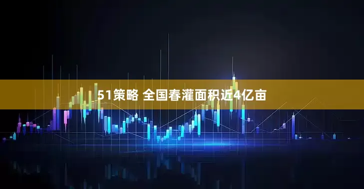51策略 全国春灌面积近4亿亩