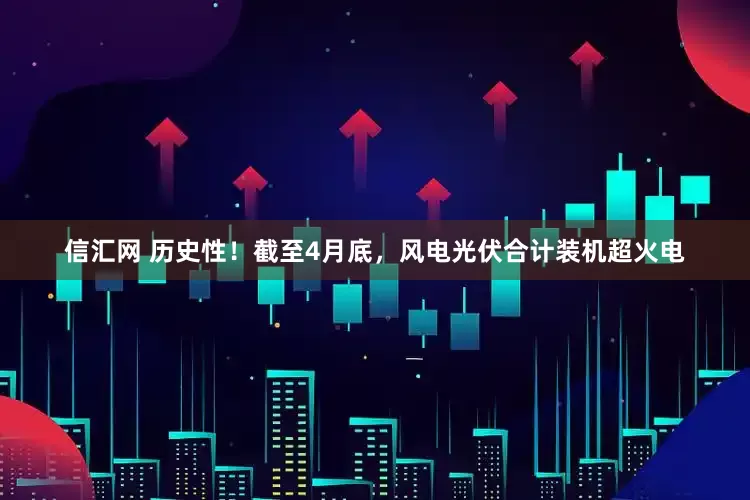 信汇网 历史性！截至4月底，风电光伏合计装机超火电