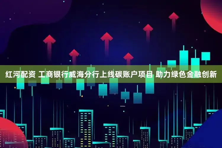 红河配资 工商银行威海分行上线碳账户项目 助力绿色金融创新