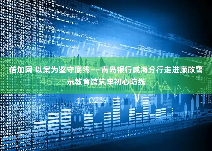 倍加网 以案为鉴守底线——青岛银行威海分行走进廉政警示教育馆筑牢初心防线