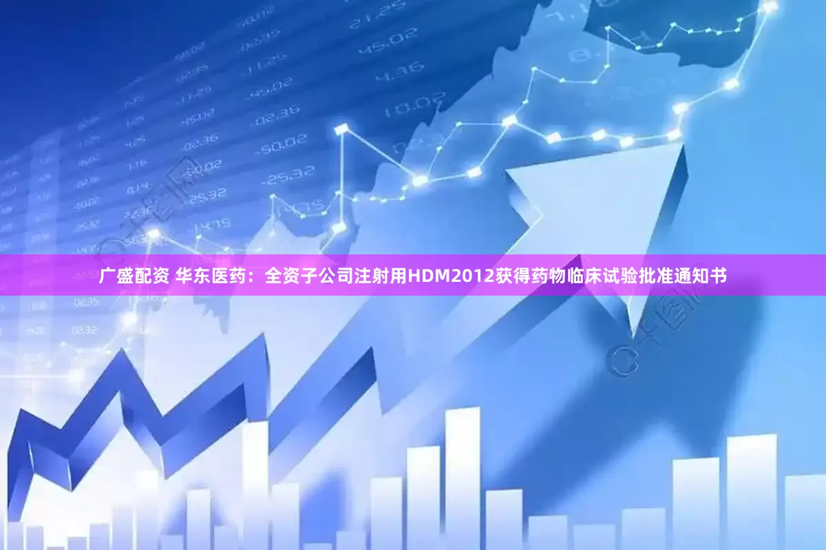 广盛配资 华东医药：全资子公司注射用HDM2012获得药物临床试验批准通知书