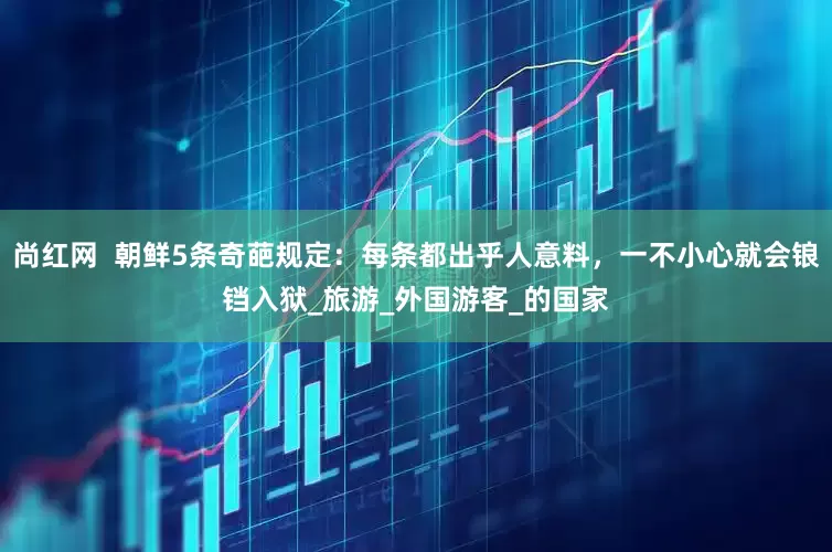 尚红网  朝鲜5条奇葩规定：每条都出乎人意料，一不小心就会锒铛入狱_旅游_外国游客_的国家