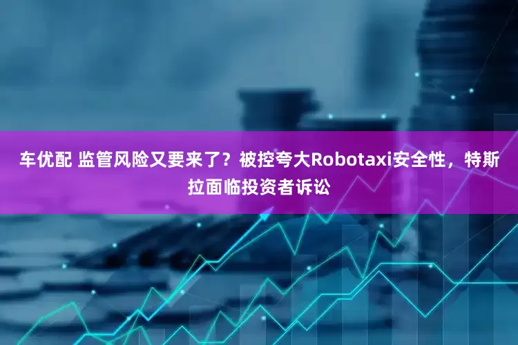 车优配 监管风险又要来了？被控夸大Robotaxi安全性，特斯拉面临投资者诉讼