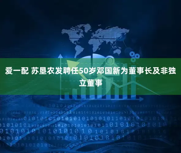 爱一配 苏垦农发聘任50岁邓国新为董事长及非独立董事