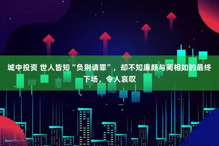 城中投资 世人皆知“负荆请罪”，却不知廉颇与蔺相如的最终下场，令人哀叹