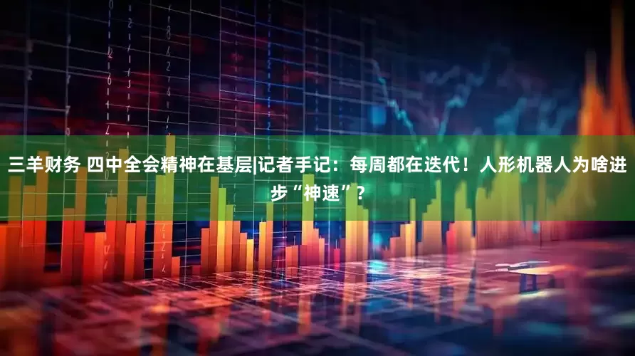 三羊财务 四中全会精神在基层|记者手记：每周都在迭代！人形机器人为啥进步“神速”？