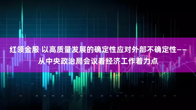 红领金服 以高质量发展的确定性应对外部不确定性——从中央政治局会议看经济工作着力点