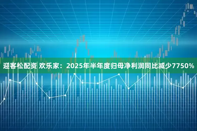 迎客松配资 欢乐家：2025年半年度归母净利润同比减少7750%