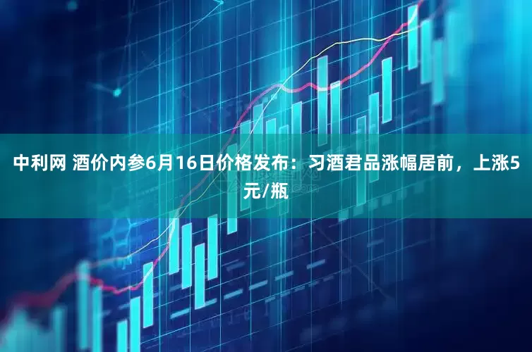 中利网 酒价内参6月16日价格发布：习酒君品涨幅居前，上涨5元/瓶