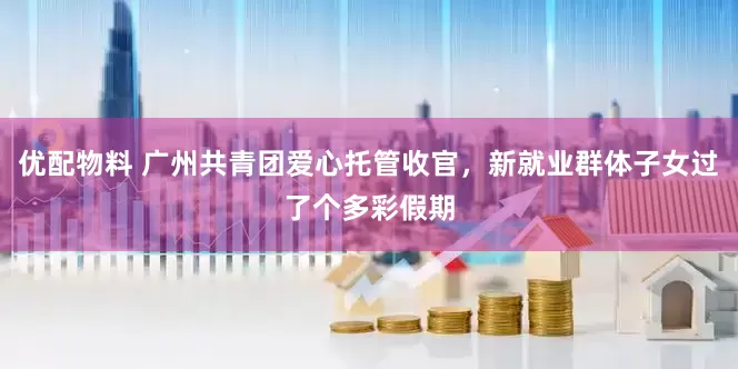 优配物料 广州共青团爱心托管收官，新就业群体子女过了个多彩假期