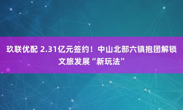玖联优配 2.31亿元签约！中山北部六镇抱团解锁文旅发展“新玩法”